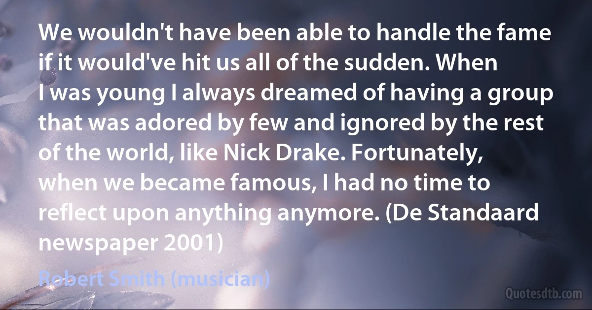 We wouldn't have been able to handle the fame if it would've hit us all of the sudden. When I was young I always dreamed of having a group that was adored by few and ignored by the rest of the world, like Nick Drake. Fortunately, when we became famous, I had no time to reflect upon anything anymore. (De Standaard newspaper 2001) (Robert Smith (musician))