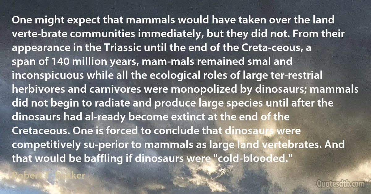 One might expect that mammals would have taken over the land verte­brate communities immediately, but they did not. From their appearance in the Triassic until the end of the Creta­ceous, a span of 140 million years, mam­mals remained smal and inconspicuous while all the ecological roles of large ter­restrial herbivores and carnivores were monopolized by dinosaurs; mammals did not begin to radiate and produce large species until after the dinosaurs had al­ready become extinct at the end of the Cretaceous. One is forced to conclude that dinosaurs were competitively su­perior to mammals as large land vertebrates. And that would be baffling if dinosaurs were "cold-blooded." (Robert T. Bakker)