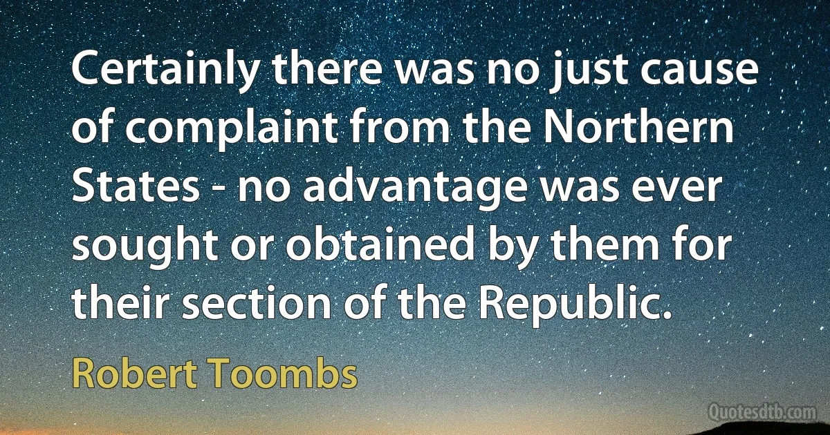 Certainly there was no just cause of complaint from the Northern States - no advantage was ever sought or obtained by them for their section of the Republic. (Robert Toombs)