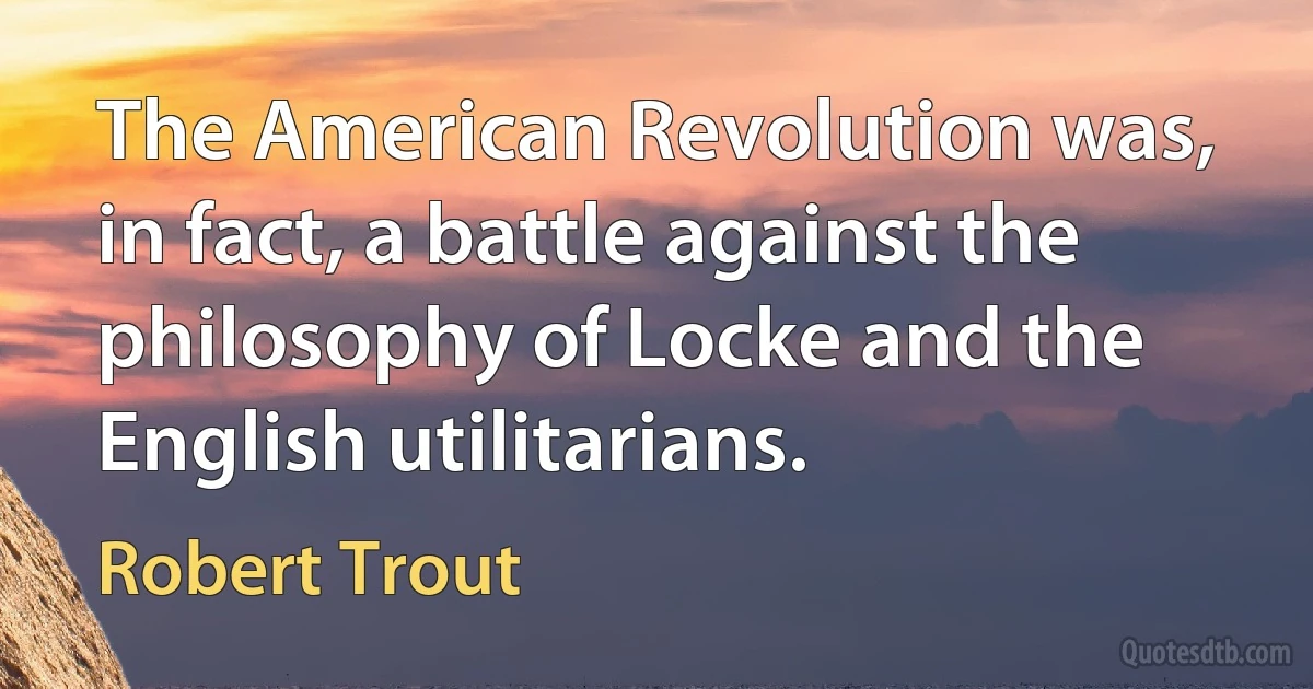 The American Revolution was, in fact, a battle against the philosophy of Locke and the English utilitarians. (Robert Trout)