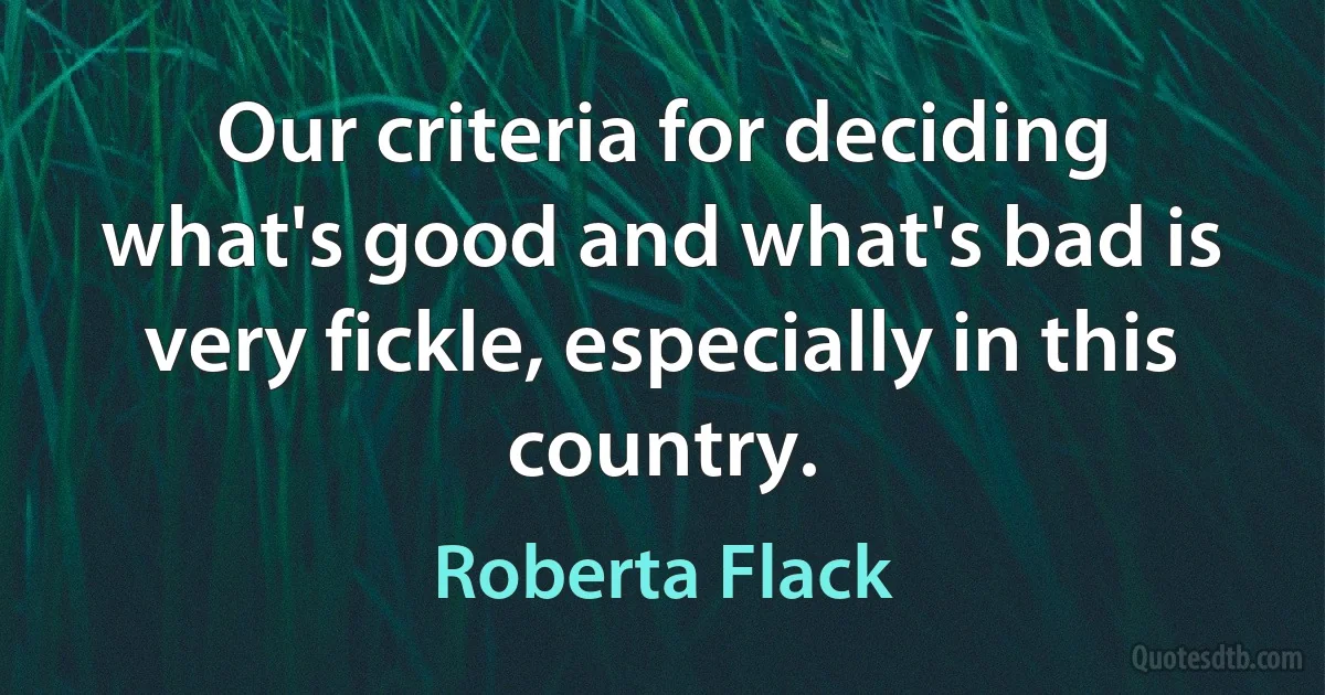 Our criteria for deciding what's good and what's bad is very fickle, especially in this country. (Roberta Flack)