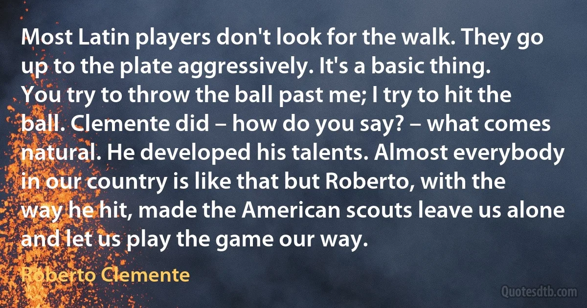 Most Latin players don't look for the walk. They go up to the plate aggressively. It's a basic thing. You try to throw the ball past me; I try to hit the ball. Clemente did – how do you say? – what comes natural. He developed his talents. Almost everybody in our country is like that but Roberto, with the way he hit, made the American scouts leave us alone and let us play the game our way. (Roberto Clemente)