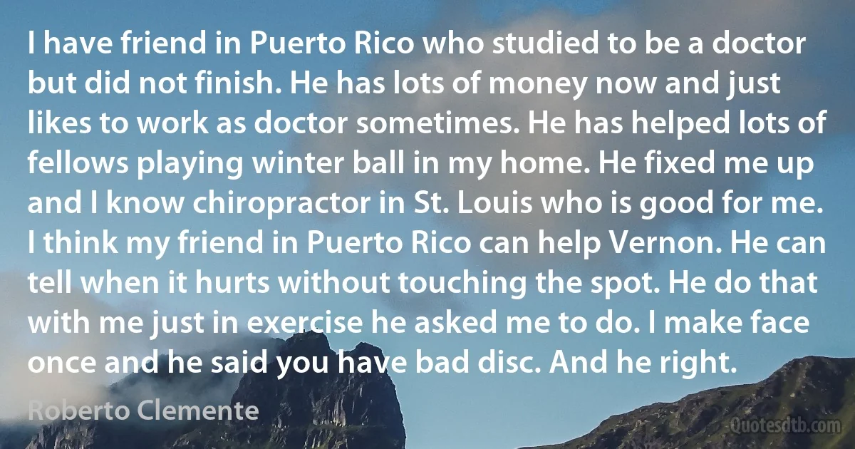 I have friend in Puerto Rico who studied to be a doctor but did not finish. He has lots of money now and just likes to work as doctor sometimes. He has helped lots of fellows playing winter ball in my home. He fixed me up and I know chiropractor in St. Louis who is good for me. I think my friend in Puerto Rico can help Vernon. He can tell when it hurts without touching the spot. He do that with me just in exercise he asked me to do. I make face once and he said you have bad disc. And he right. (Roberto Clemente)