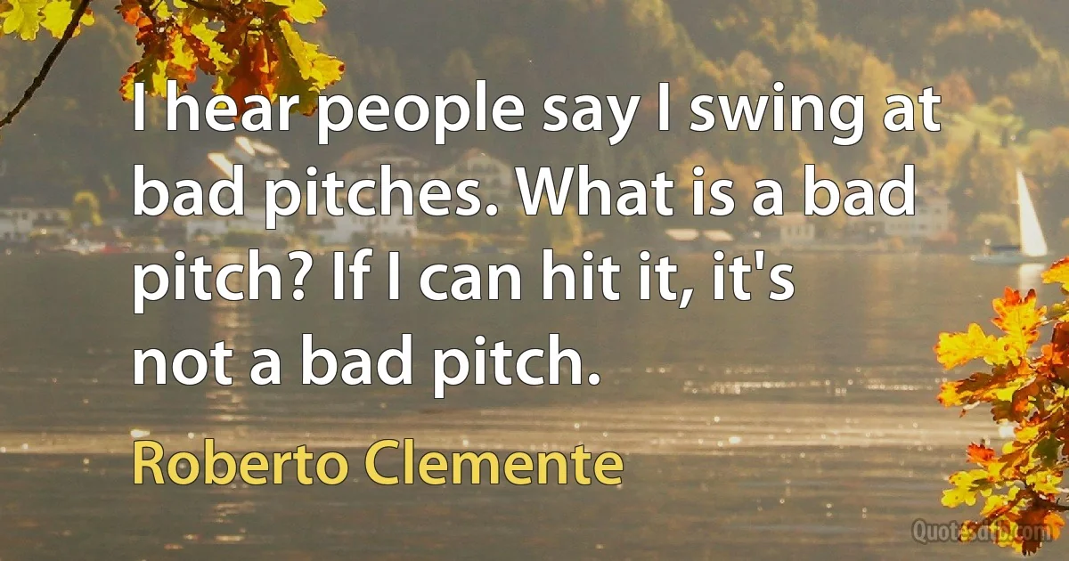 I hear people say I swing at bad pitches. What is a bad pitch? If I can hit it, it's not a bad pitch. (Roberto Clemente)