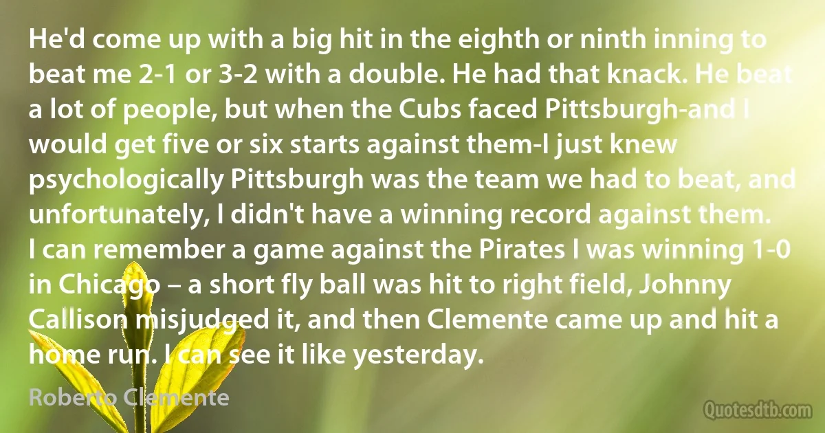 He'd come up with a big hit in the eighth or ninth inning to beat me 2-1 or 3-2 with a double. He had that knack. He beat a lot of people, but when the Cubs faced Pittsburgh-and I would get five or six starts against them-I just knew psychologically Pittsburgh was the team we had to beat, and unfortunately, I didn't have a winning record against them. I can remember a game against the Pirates I was winning 1-0 in Chicago – a short fly ball was hit to right field, Johnny Callison misjudged it, and then Clemente came up and hit a home run. I can see it like yesterday. (Roberto Clemente)