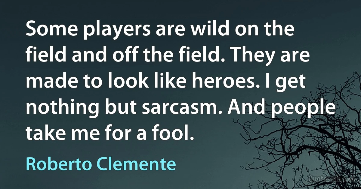 Some players are wild on the field and off the field. They are made to look like heroes. I get nothing but sarcasm. And people take me for a fool. (Roberto Clemente)