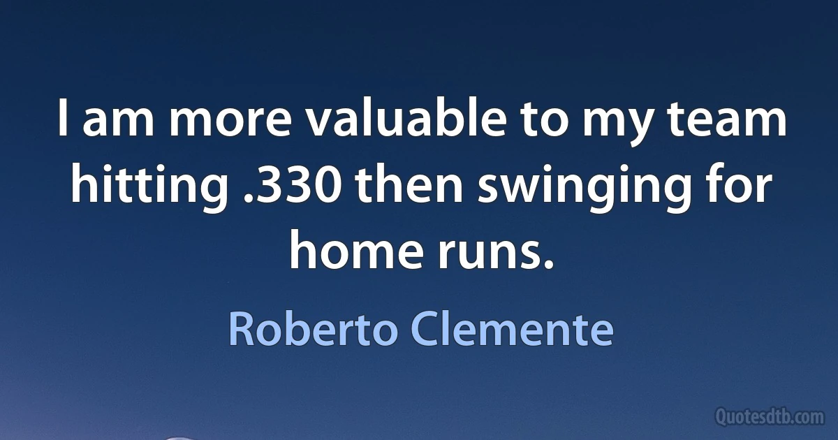 I am more valuable to my team hitting .330 then swinging for home runs. (Roberto Clemente)