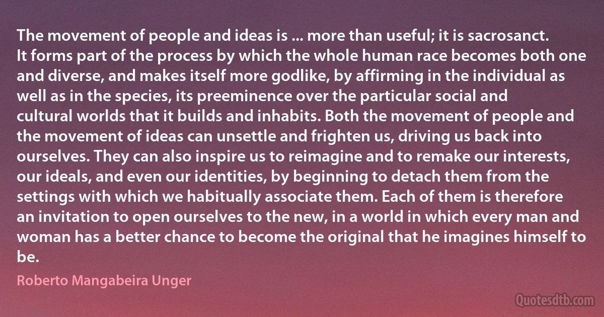 The movement of people and ideas is ... more than useful; it is sacrosanct. It forms part of the process by which the whole human race becomes both one and diverse, and makes itself more godlike, by affirming in the individual as well as in the species, its preeminence over the particular social and cultural worlds that it builds and inhabits. Both the movement of people and the movement of ideas can unsettle and frighten us, driving us back into ourselves. They can also inspire us to reimagine and to remake our interests, our ideals, and even our identities, by beginning to detach them from the settings with which we habitually associate them. Each of them is therefore an invitation to open ourselves to the new, in a world in which every man and woman has a better chance to become the original that he imagines himself to be. (Roberto Mangabeira Unger)