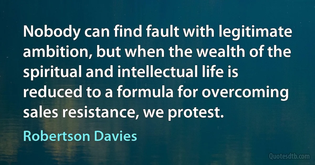 Nobody can find fault with legitimate ambition, but when the wealth of the spiritual and intellectual life is reduced to a formula for overcoming sales resistance, we protest. (Robertson Davies)