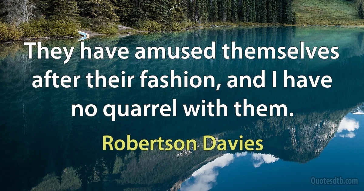 They have amused themselves after their fashion, and I have no quarrel with them. (Robertson Davies)