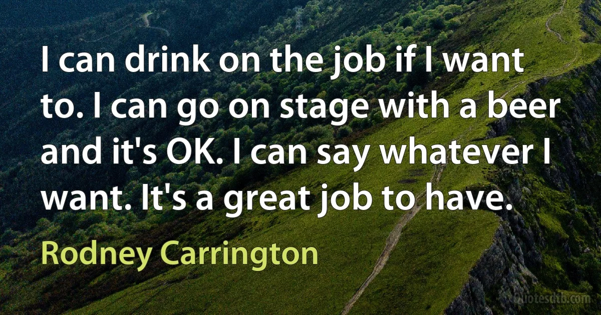 I can drink on the job if I want to. I can go on stage with a beer and it's OK. I can say whatever I want. It's a great job to have. (Rodney Carrington)