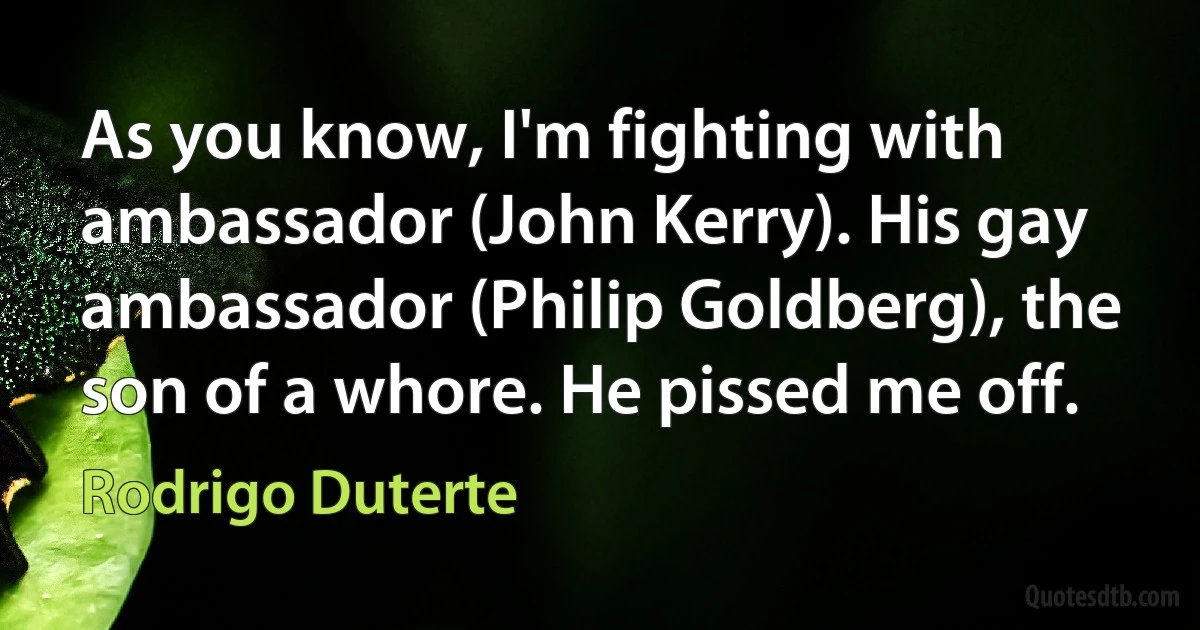 As you know, I'm fighting with ambassador (John Kerry). His gay ambassador (Philip Goldberg), the son of a whore. He pissed me off. (Rodrigo Duterte)