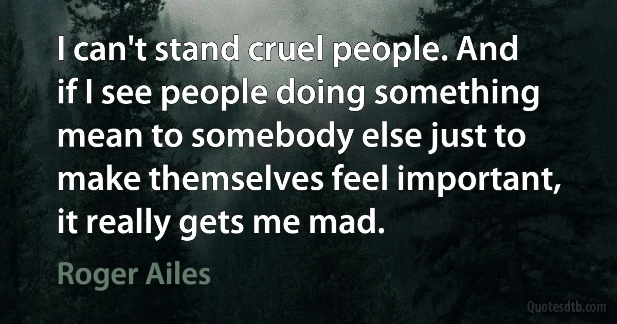 I can't stand cruel people. And if I see people doing something mean to somebody else just to make themselves feel important, it really gets me mad. (Roger Ailes)