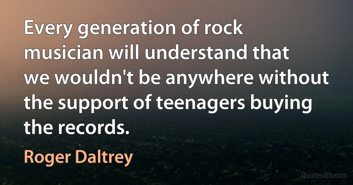 Every generation of rock musician will understand that we wouldn't be anywhere without the support of teenagers buying the records. (Roger Daltrey)