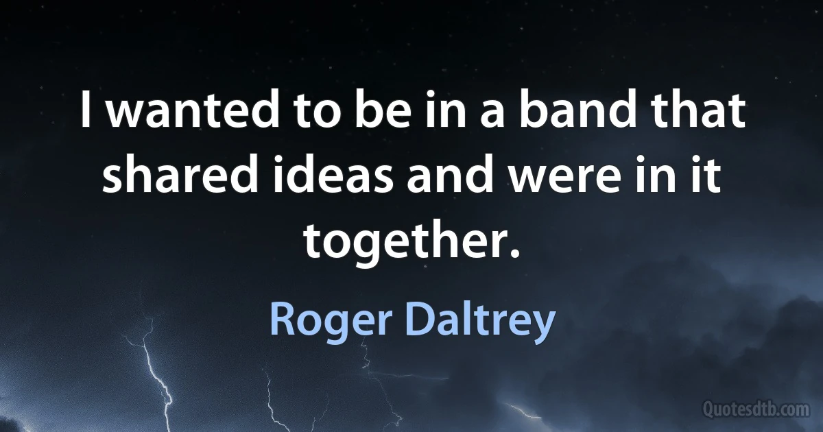 I wanted to be in a band that shared ideas and were in it together. (Roger Daltrey)