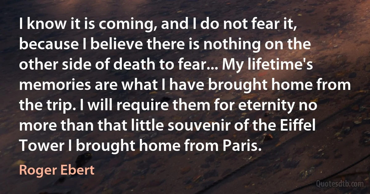 I know it is coming, and I do not fear it, because I believe there is nothing on the other side of death to fear... My lifetime's memories are what I have brought home from the trip. I will require them for eternity no more than that little souvenir of the Eiffel Tower I brought home from Paris. (Roger Ebert)