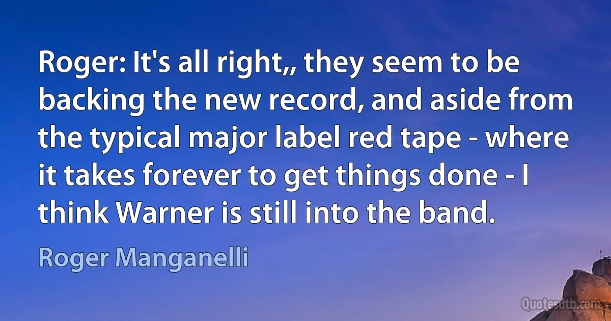 Roger: It's all right,, they seem to be backing the new record, and aside from the typical major label red tape - where it takes forever to get things done - I think Warner is still into the band. (Roger Manganelli)