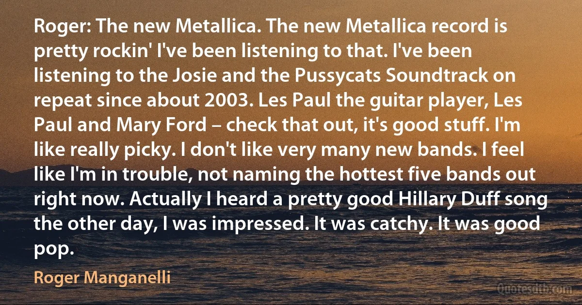 Roger: The new Metallica. The new Metallica record is pretty rockin' I've been listening to that. I've been listening to the Josie and the Pussycats Soundtrack on repeat since about 2003. Les Paul the guitar player, Les Paul and Mary Ford – check that out, it's good stuff. I'm like really picky. I don't like very many new bands. I feel like I'm in trouble, not naming the hottest five bands out right now. Actually I heard a pretty good Hillary Duff song the other day, I was impressed. It was catchy. It was good pop. (Roger Manganelli)