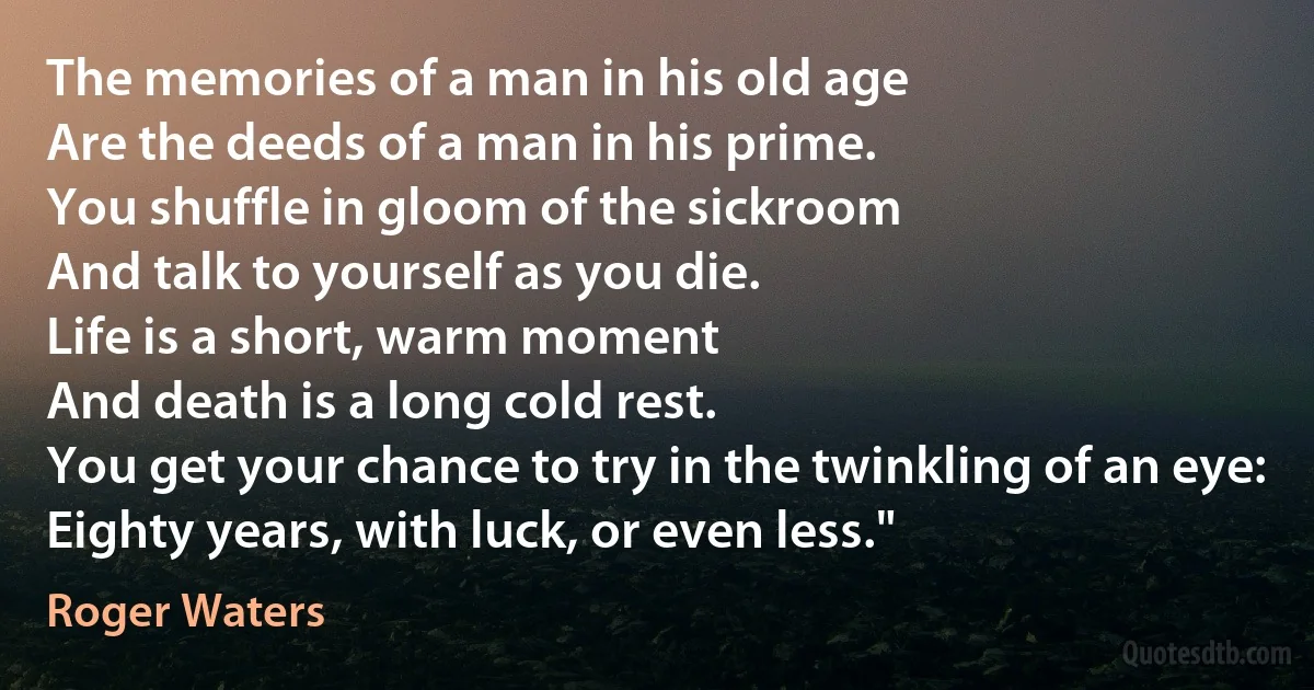 The memories of a man in his old age
Are the deeds of a man in his prime.
You shuffle in gloom of the sickroom
And talk to yourself as you die.
Life is a short, warm moment
And death is a long cold rest.
You get your chance to try in the twinkling of an eye:
Eighty years, with luck, or even less." (Roger Waters)