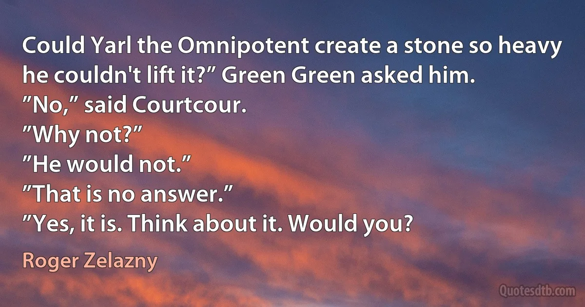 Could Yarl the Omnipotent create a stone so heavy he couldn't lift it?” Green Green asked him.
”No,” said Courtcour.
”Why not?”
”He would not.”
”That is no answer.”
”Yes, it is. Think about it. Would you? (Roger Zelazny)