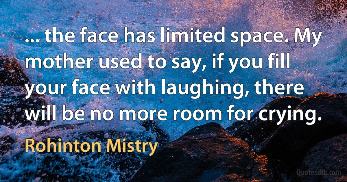 ... the face has limited space. My mother used to say, if you fill your face with laughing, there will be no more room for crying. (Rohinton Mistry)