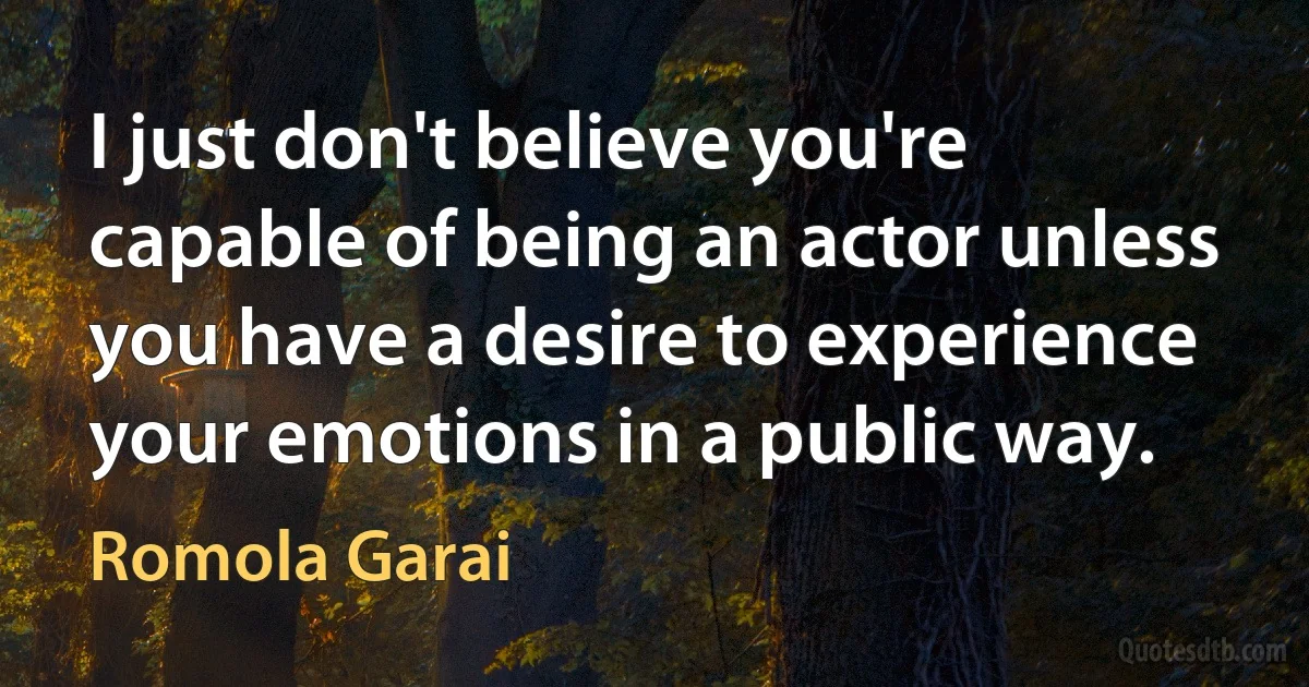 I just don't believe you're capable of being an actor unless you have a desire to experience your emotions in a public way. (Romola Garai)