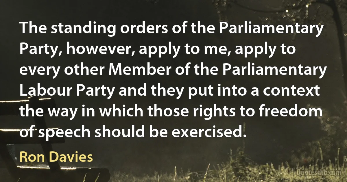 The standing orders of the Parliamentary Party, however, apply to me, apply to every other Member of the Parliamentary Labour Party and they put into a context the way in which those rights to freedom of speech should be exercised. (Ron Davies)