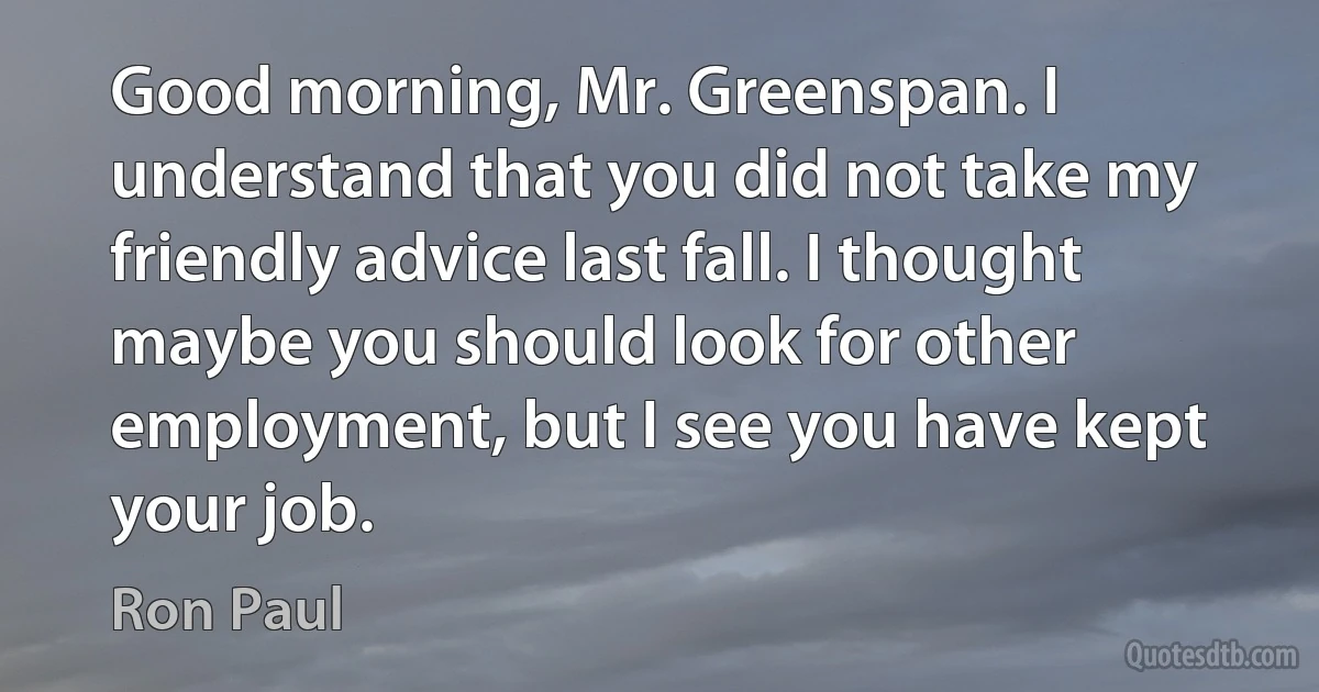 Good morning, Mr. Greenspan. I understand that you did not take my friendly advice last fall. I thought maybe you should look for other employment, but I see you have kept your job. (Ron Paul)