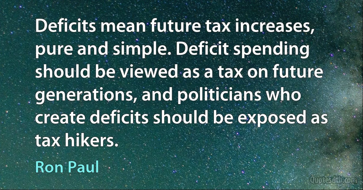 Deficits mean future tax increases, pure and simple. Deficit spending should be viewed as a tax on future generations, and politicians who create deficits should be exposed as tax hikers. (Ron Paul)