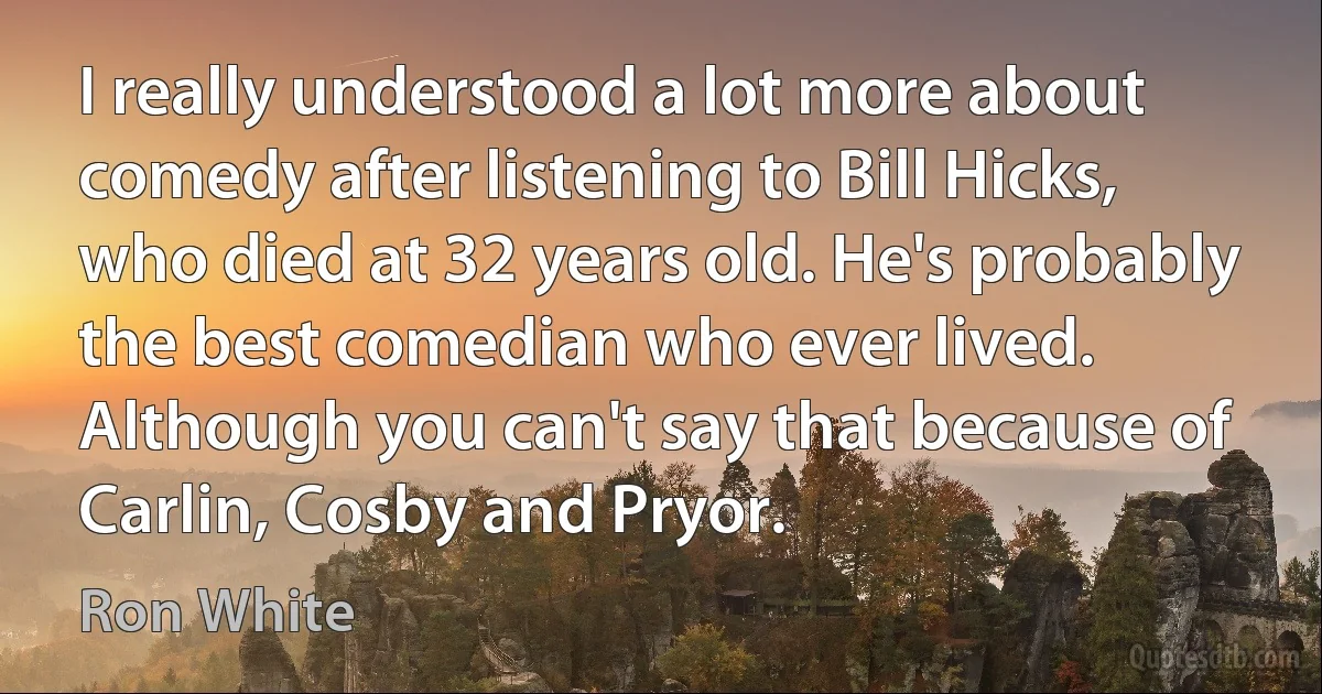 I really understood a lot more about comedy after listening to Bill Hicks, who died at 32 years old. He's probably the best comedian who ever lived. Although you can't say that because of Carlin, Cosby and Pryor. (Ron White)