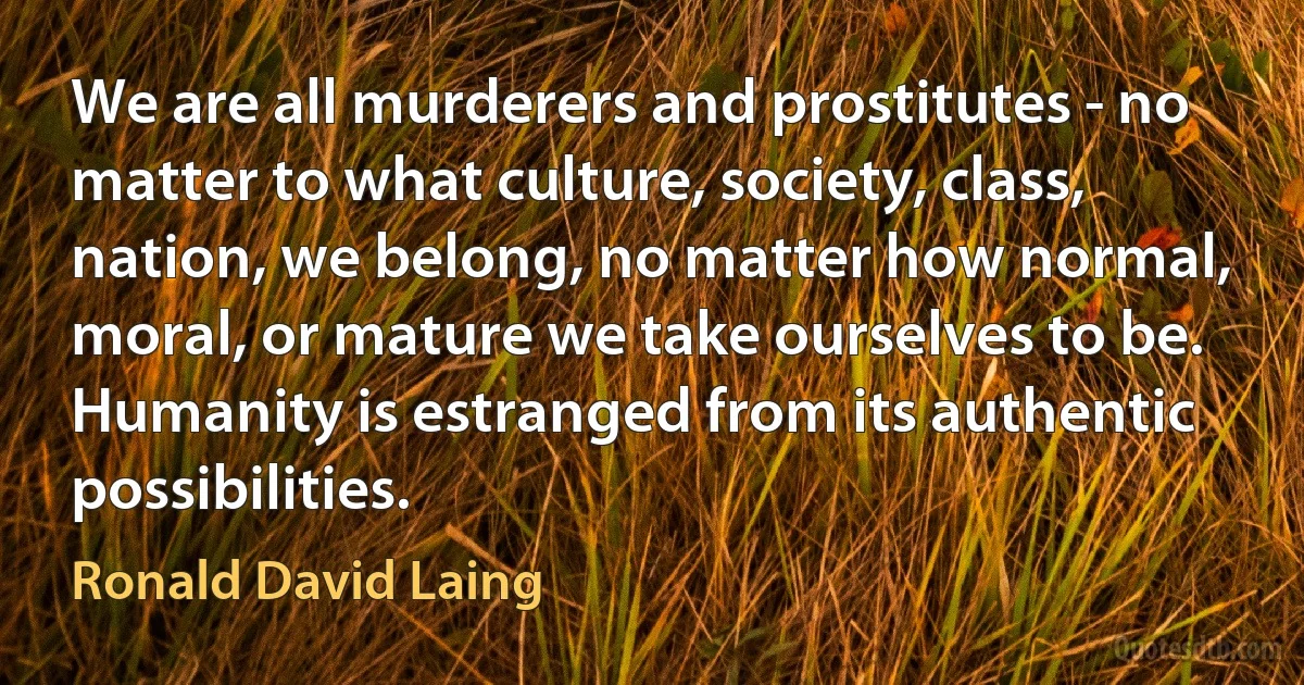 We are all murderers and prostitutes - no matter to what culture, society, class, nation, we belong, no matter how normal, moral, or mature we take ourselves to be.
Humanity is estranged from its authentic possibilities. (Ronald David Laing)