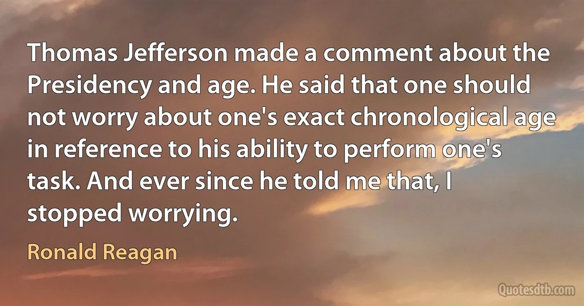 Thomas Jefferson made a comment about the Presidency and age. He said that one should not worry about one's exact chronological age in reference to his ability to perform one's task. And ever since he told me that, I stopped worrying. (Ronald Reagan)