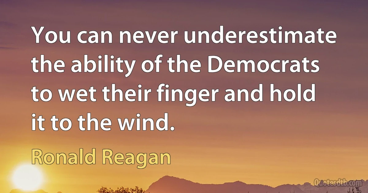 You can never underestimate the ability of the Democrats to wet their finger and hold it to the wind. (Ronald Reagan)