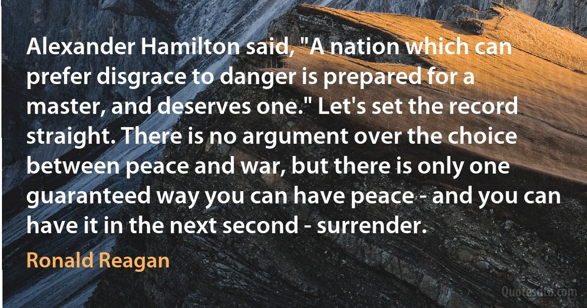 Alexander Hamilton said, "A nation which can prefer disgrace to danger is prepared for a master, and deserves one." Let's set the record straight. There is no argument over the choice between peace and war, but there is only one guaranteed way you can have peace - and you can have it in the next second - surrender. (Ronald Reagan)