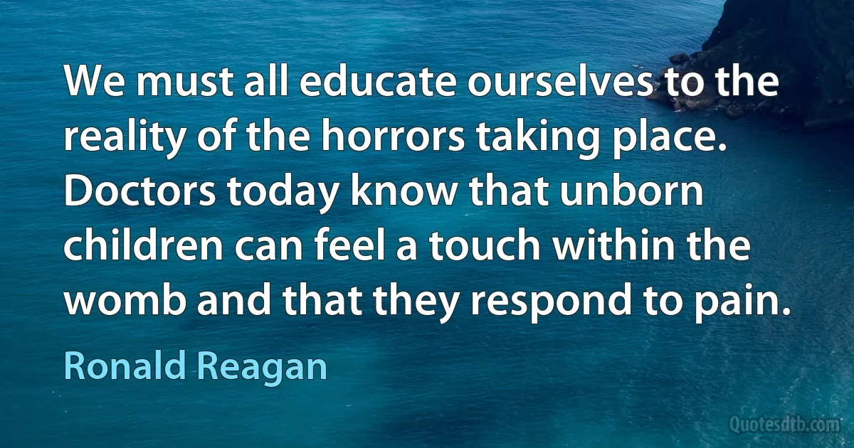 We must all educate ourselves to the reality of the horrors taking place. Doctors today know that unborn children can feel a touch within the womb and that they respond to pain. (Ronald Reagan)