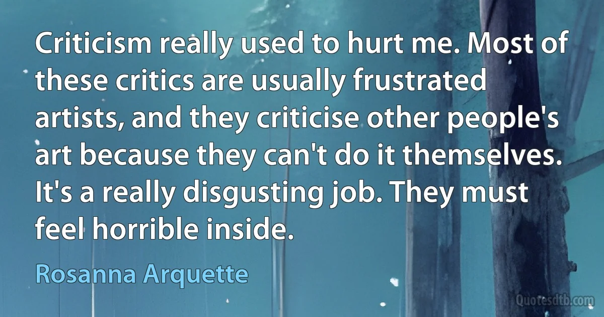 Criticism really used to hurt me. Most of these critics are usually frustrated artists, and they criticise other people's art because they can't do it themselves. It's a really disgusting job. They must feel horrible inside. (Rosanna Arquette)