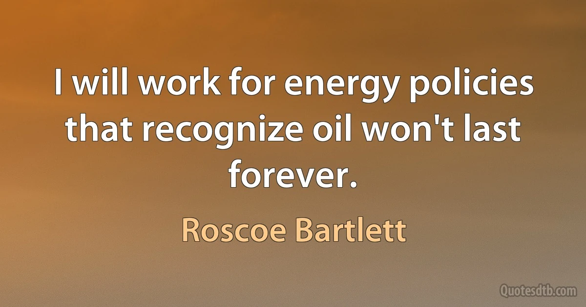 I will work for energy policies that recognize oil won't last forever. (Roscoe Bartlett)