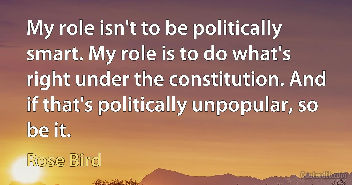 My role isn't to be politically smart. My role is to do what's right under the constitution. And if that's politically unpopular, so be it. (Rose Bird)