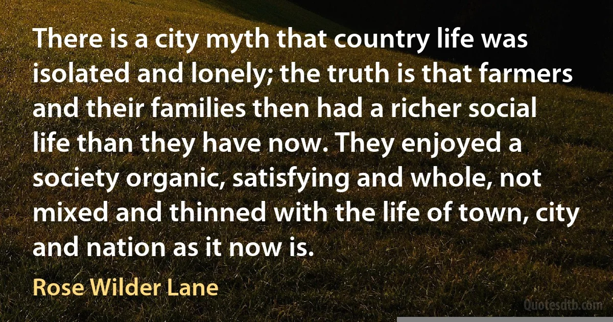 There is a city myth that country life was isolated and lonely; the truth is that farmers and their families then had a richer social life than they have now. They enjoyed a society organic, satisfying and whole, not mixed and thinned with the life of town, city and nation as it now is. (Rose Wilder Lane)