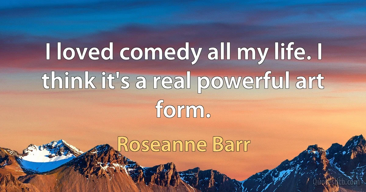 I loved comedy all my life. I think it's a real powerful art form. (Roseanne Barr)