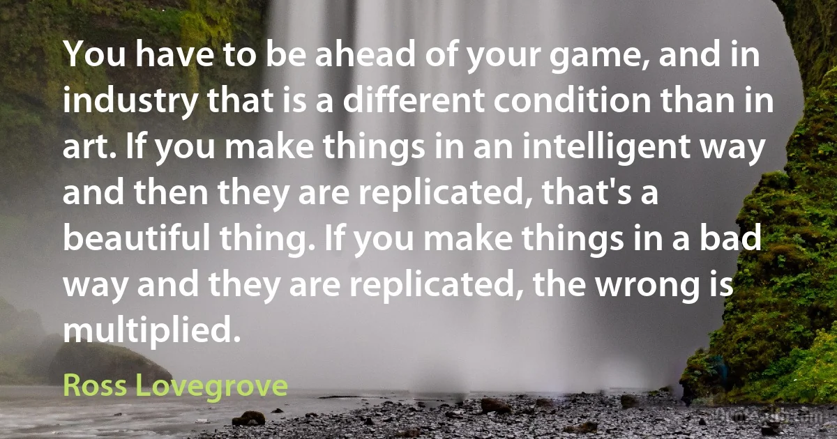 You have to be ahead of your game, and in industry that is a different condition than in art. If you make things in an intelligent way and then they are replicated, that's a beautiful thing. If you make things in a bad way and they are replicated, the wrong is multiplied. (Ross Lovegrove)