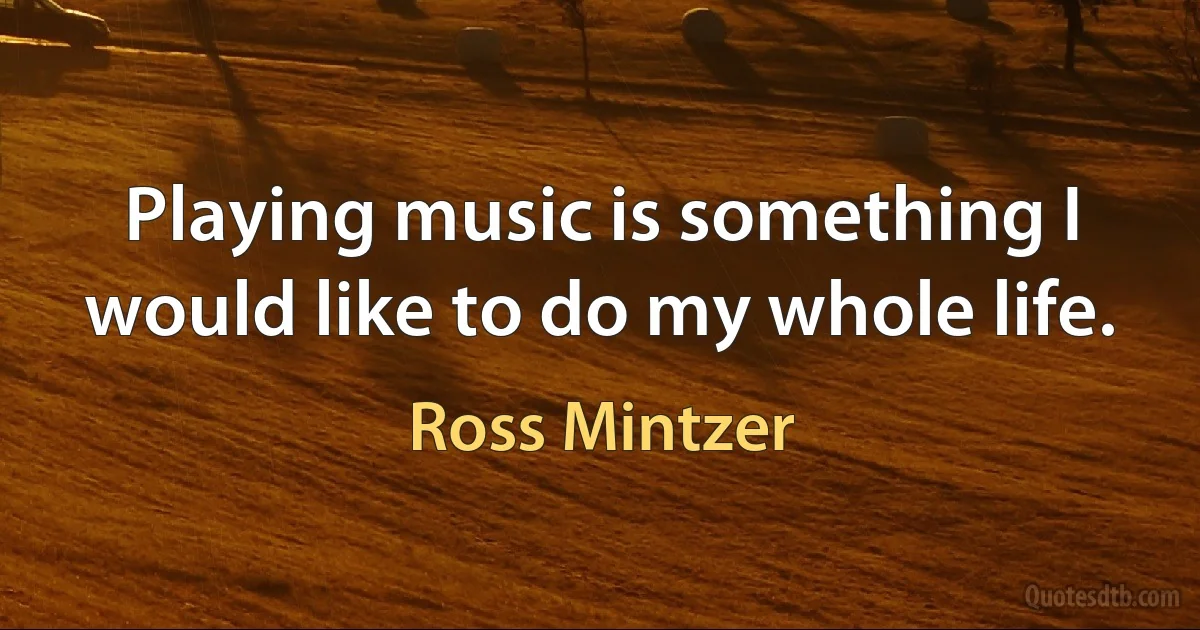 Playing music is something I would like to do my whole life. (Ross Mintzer)