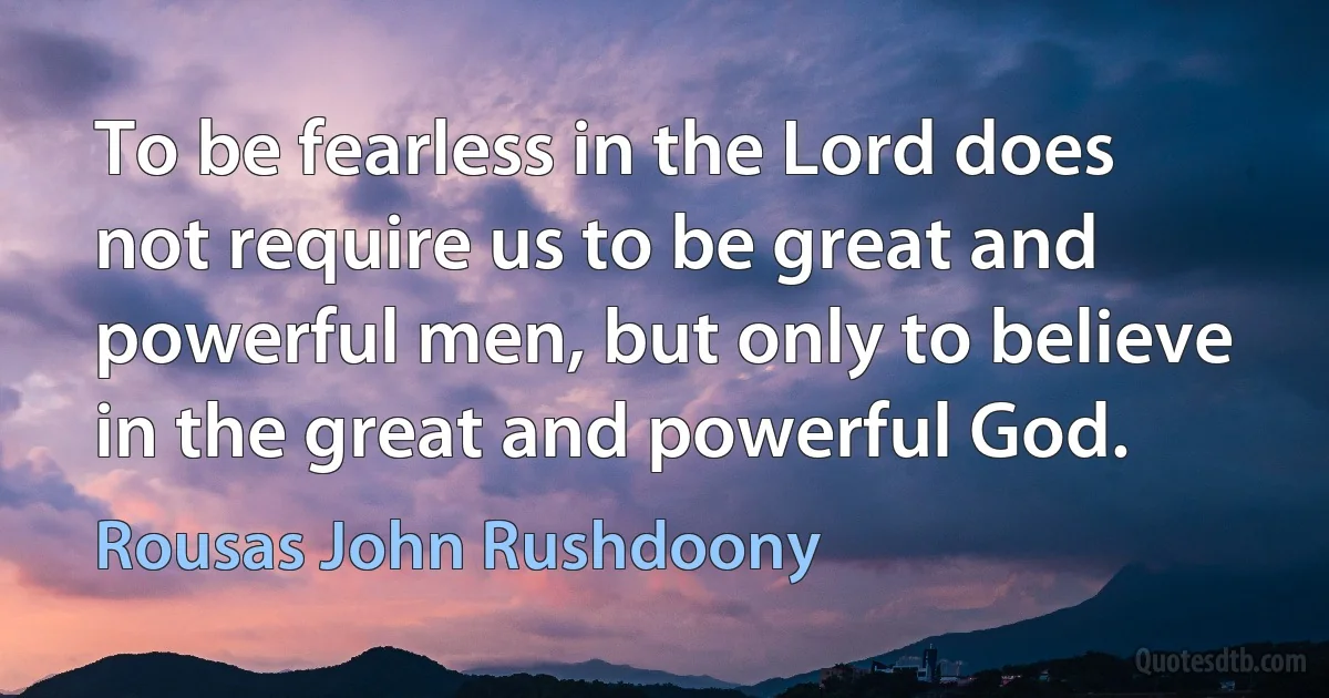 To be fearless in the Lord does not require us to be great and powerful men, but only to believe in the great and powerful God. (Rousas John Rushdoony)