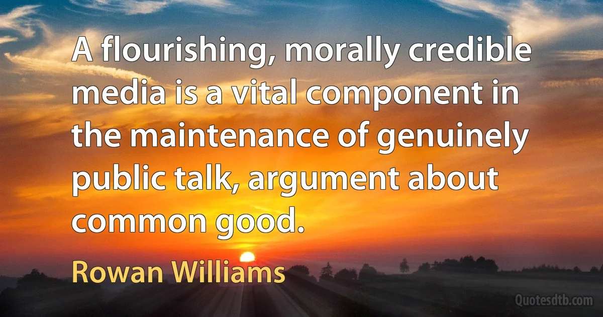 A flourishing, morally credible media is a vital component in the maintenance of genuinely public talk, argument about common good. (Rowan Williams)