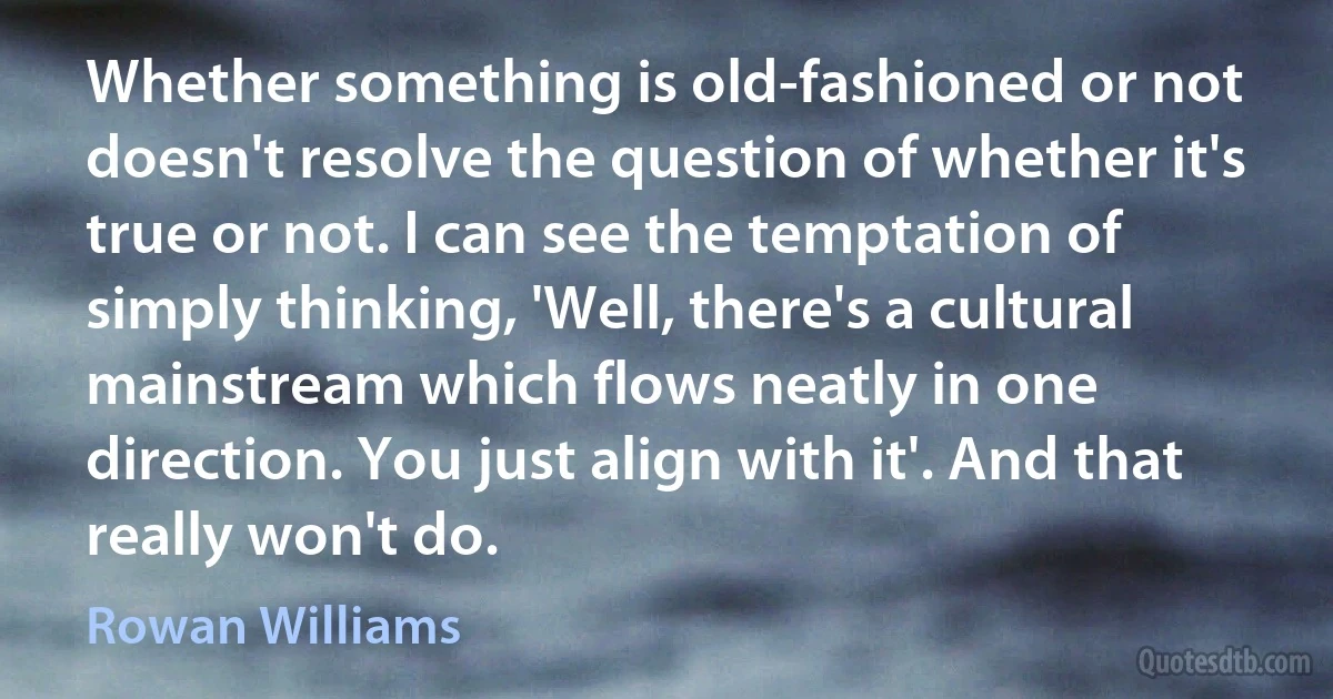 Whether something is old-fashioned or not doesn't resolve the question of whether it's true or not. I can see the temptation of simply thinking, 'Well, there's a cultural mainstream which flows neatly in one direction. You just align with it'. And that really won't do. (Rowan Williams)