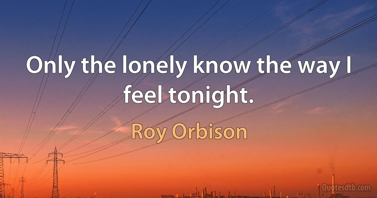 Only the lonely know the way I feel tonight. (Roy Orbison)