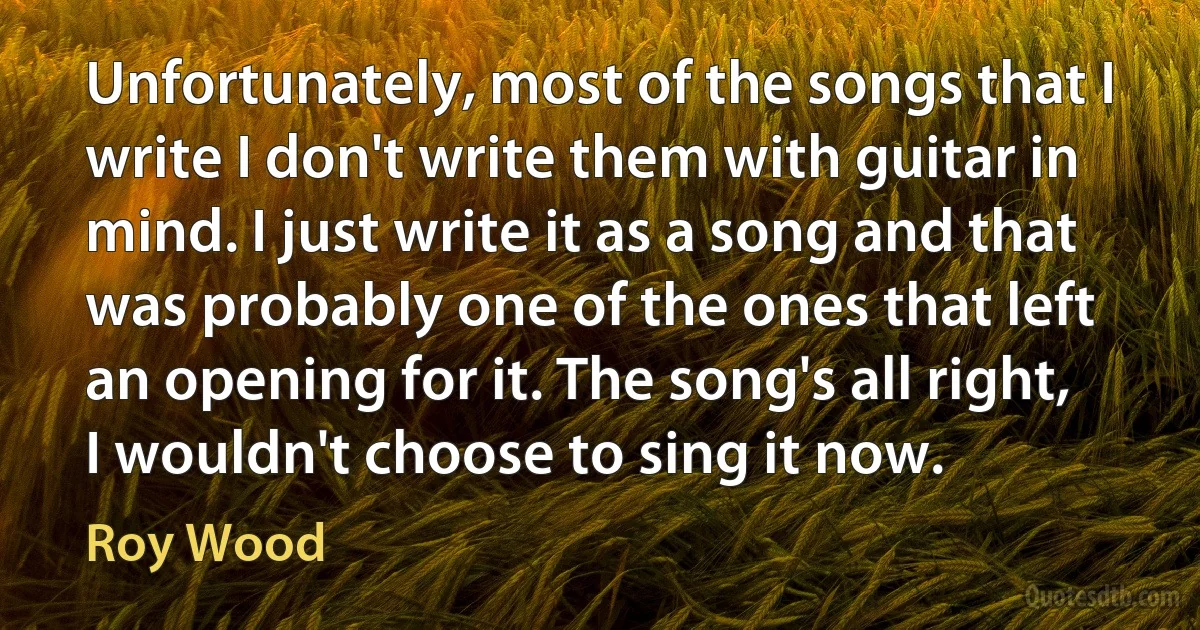 Unfortunately, most of the songs that I write I don't write them with guitar in mind. I just write it as a song and that was probably one of the ones that left an opening for it. The song's all right, I wouldn't choose to sing it now. (Roy Wood)