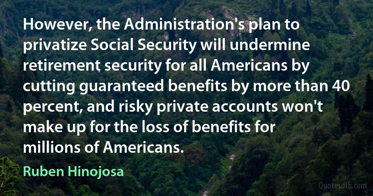 However, the Administration's plan to privatize Social Security will undermine retirement security for all Americans by cutting guaranteed benefits by more than 40 percent, and risky private accounts won't make up for the loss of benefits for millions of Americans. (Ruben Hinojosa)