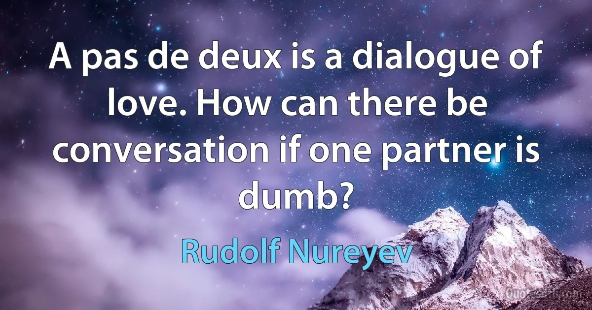 A pas de deux is a dialogue of love. How can there be conversation if one partner is dumb? (Rudolf Nureyev)