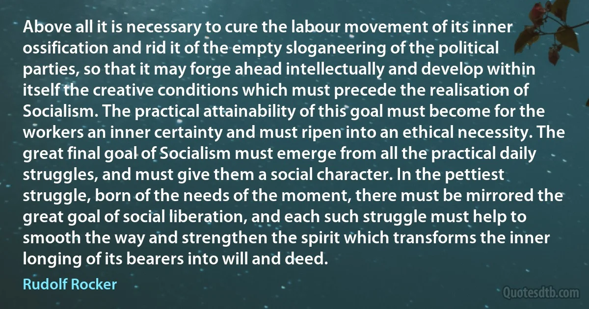 Above all it is necessary to cure the labour movement of its inner ossification and rid it of the empty sloganeering of the political parties, so that it may forge ahead intellectually and develop within itself the creative conditions which must precede the realisation of Socialism. The practical attainability of this goal must become for the workers an inner certainty and must ripen into an ethical necessity. The great final goal of Socialism must emerge from all the practical daily struggles, and must give them a social character. In the pettiest struggle, born of the needs of the moment, there must be mirrored the great goal of social liberation, and each such struggle must help to smooth the way and strengthen the spirit which transforms the inner longing of its bearers into will and deed. (Rudolf Rocker)